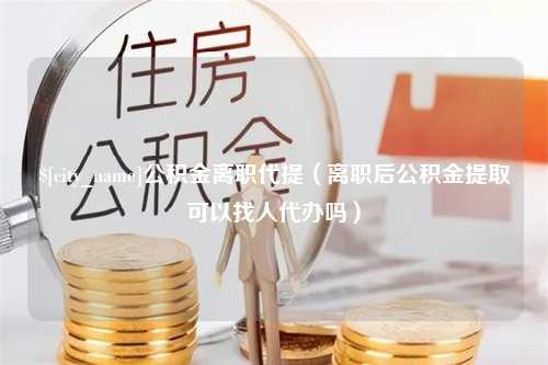 金坛公积金离职代提（离职后公积金提取可以找人代办吗）